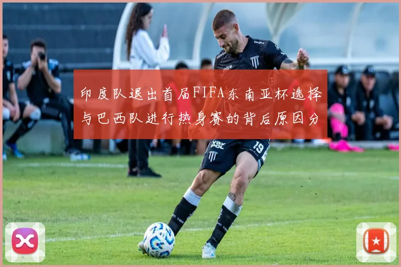 印度队退出首届FIFA东南亚杯选择与巴西队进行热身赛的背后原因分析