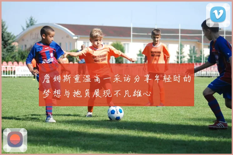 詹姆斯重温高一采访分享年轻时的梦想与抱负展现不凡雄心