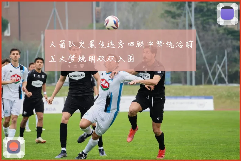 火箭队史最佳选秀回顾中锋统治前五大梦姚明双双入围