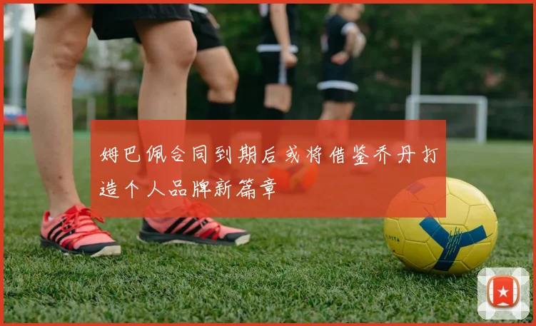 姆巴佩合同到期后或将借鉴乔丹打造个人品牌新篇章