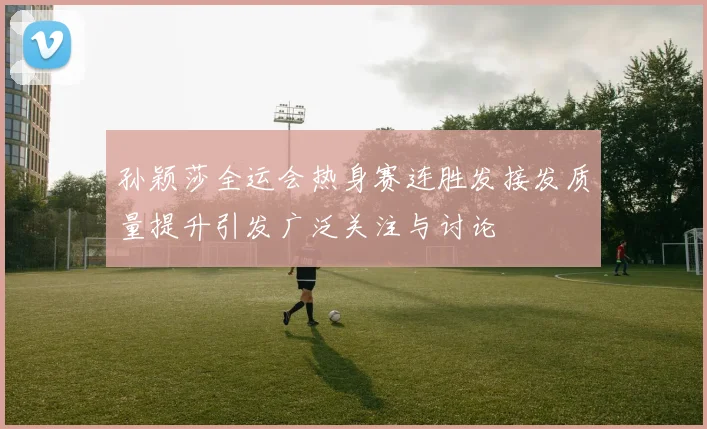 孙颖莎全运会热身赛连胜发接发质量提升引发广泛关注与讨论