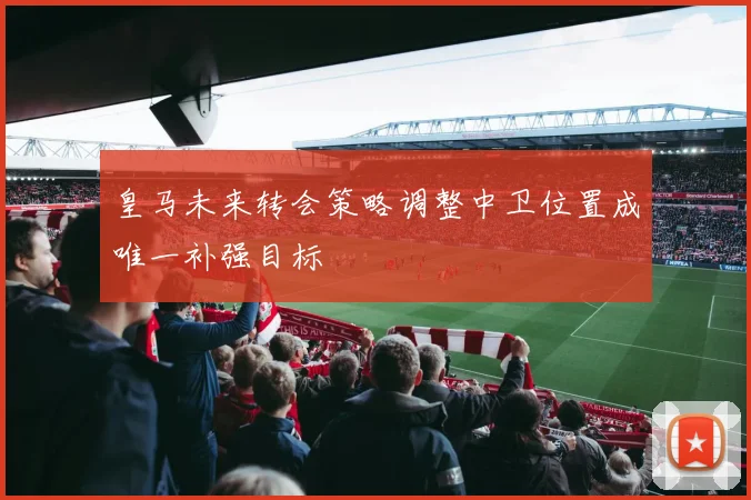 皇马未来转会策略调整中卫位置成唯一补强目标