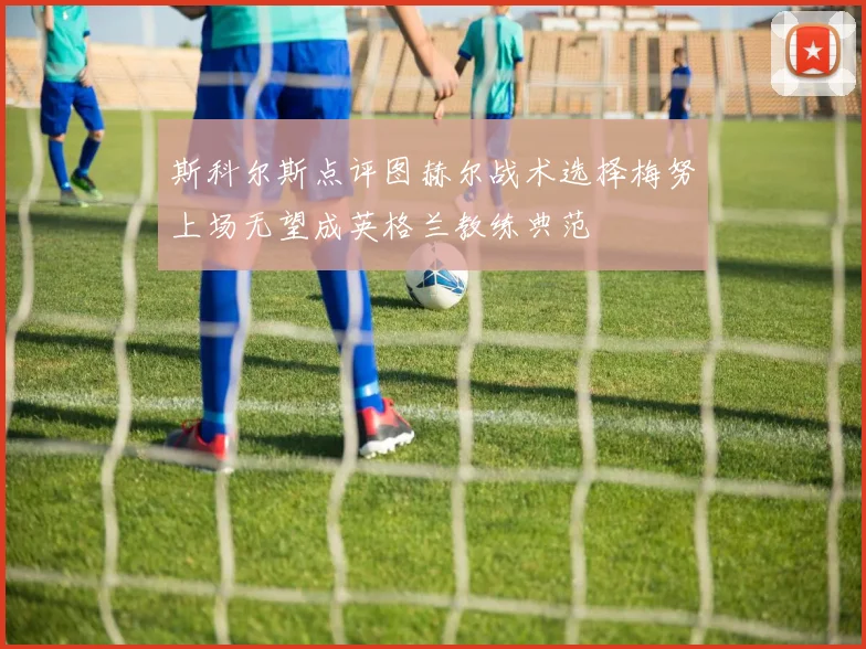 斯科尔斯点评图赫尔战术选择梅努上场无望成英格兰教练典范