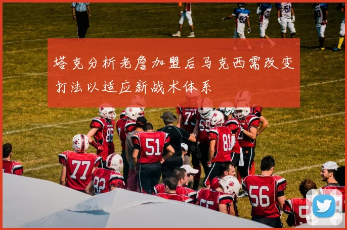 塔克分析老詹加盟后马克西需改变打法以适应新战术体系