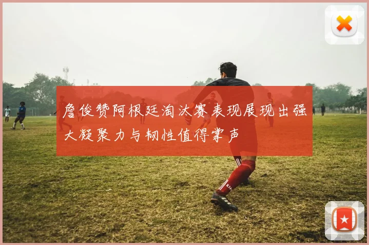 詹俊赞阿根廷淘汰赛表现展现出强大凝聚力与韧性值得掌声