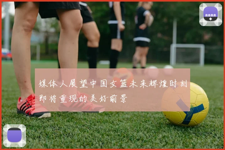 媒体人展望中国女篮未来辉煌时刻即将重现的美好前景