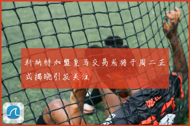 科纳特加盟皇马交易或将于周二正式揭晓引发关注