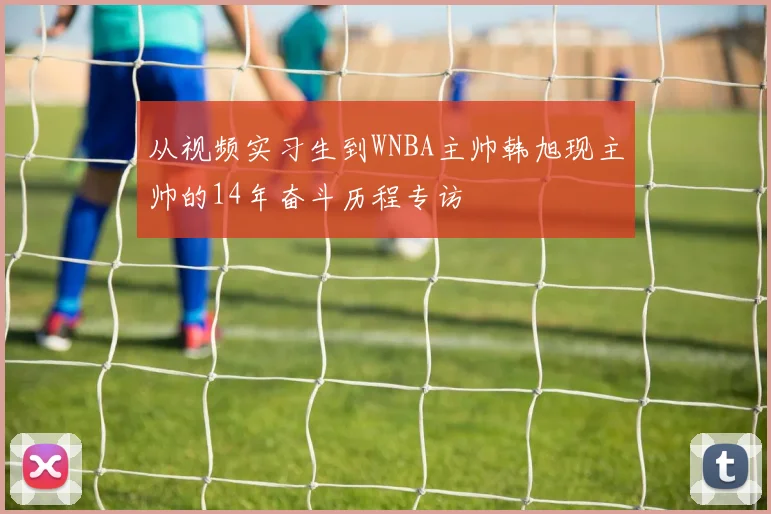从视频实习生到WNBA主帅韩旭现主帅的14年奋斗历程专访