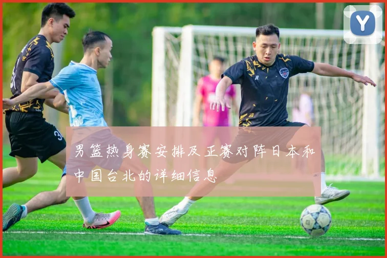 男篮热身赛安排及正赛对阵日本和中国台北的详细信息