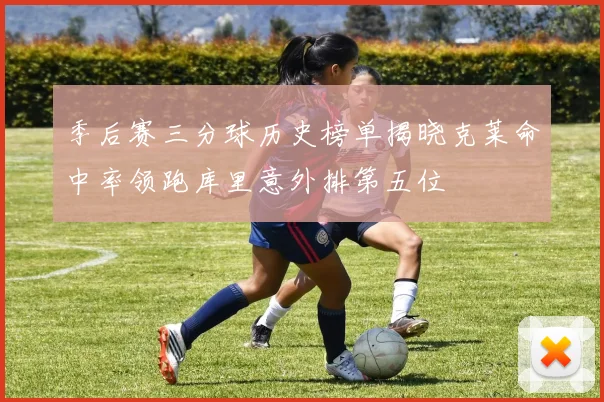 季后赛三分球历史榜单揭晓克莱命中率领跑库里意外排第五位