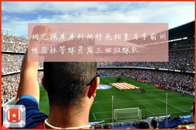 姆巴佩库库科纳特亮相皇马季前训练贝林等球员周三回归球队