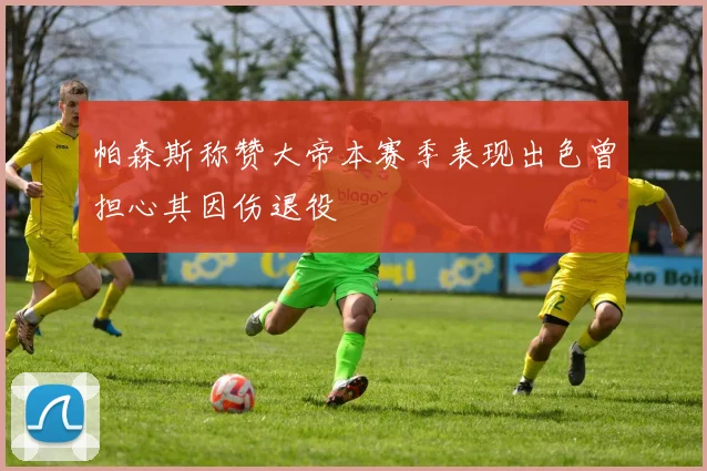 帕森斯称赞大帝本赛季表现出色曾担心其因伤退役
