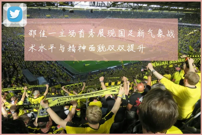 邵佳一主场首秀展现国足新气象战术水平与精神面貌双双提升