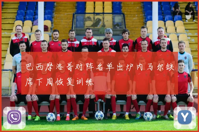 巴西摩洛哥对阵名单出炉内马尔缺席下周恢复训练