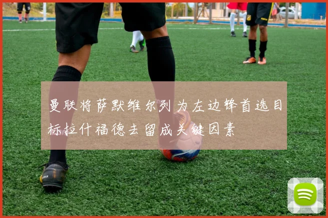 曼联将萨默维尔列为左边锋首选目标拉什福德去留成关键因素