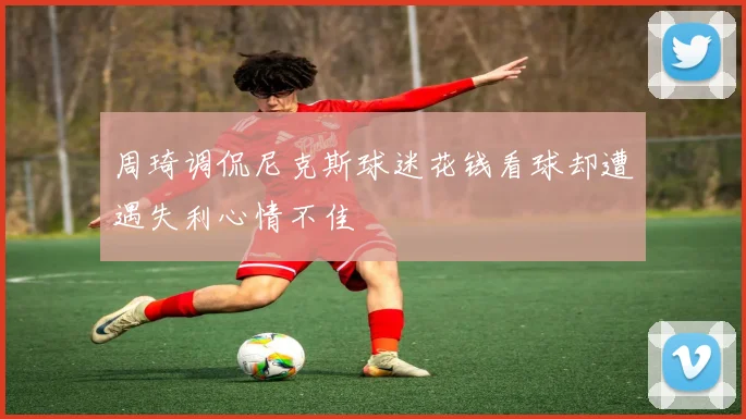 周琦调侃尼克斯球迷花钱看球却遭遇失利心情不佳