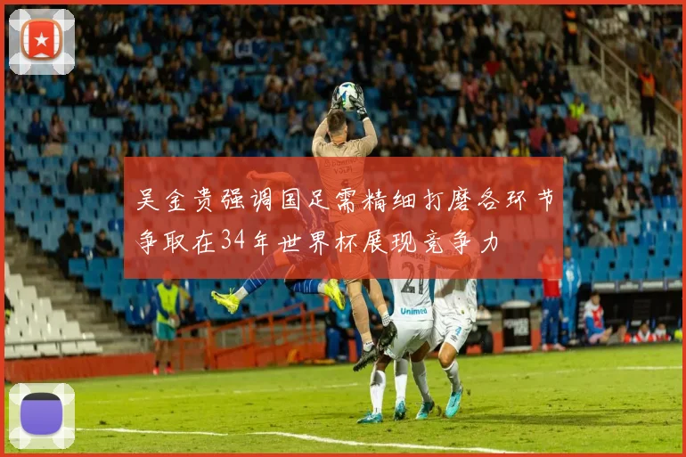 吴金贵强调国足需精细打磨各环节争取在34年世界杯展现竞争力