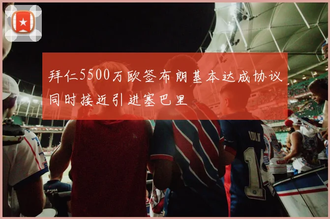 拜仁5500万欧签布朗基本达成协议同时接近引进塞巴里