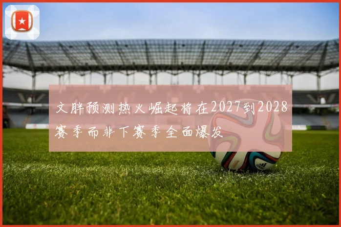 文胖预测热火崛起将在2027到2028赛季而非下赛季全面爆发