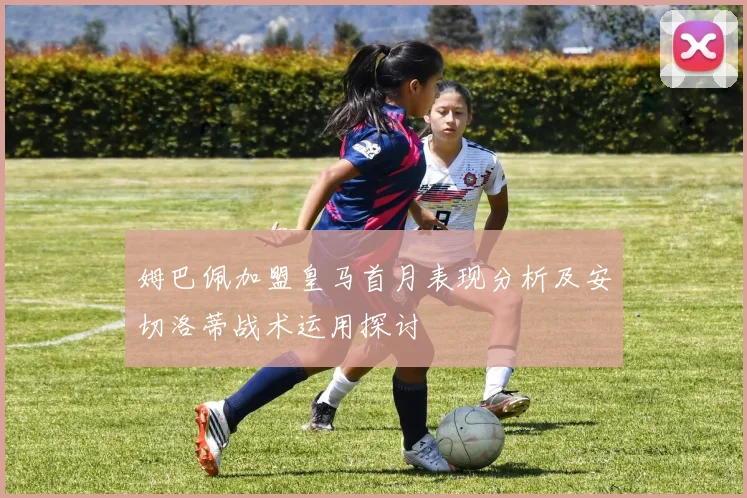 姆巴佩加盟皇马首月表现分析及安切洛蒂战术运用探讨