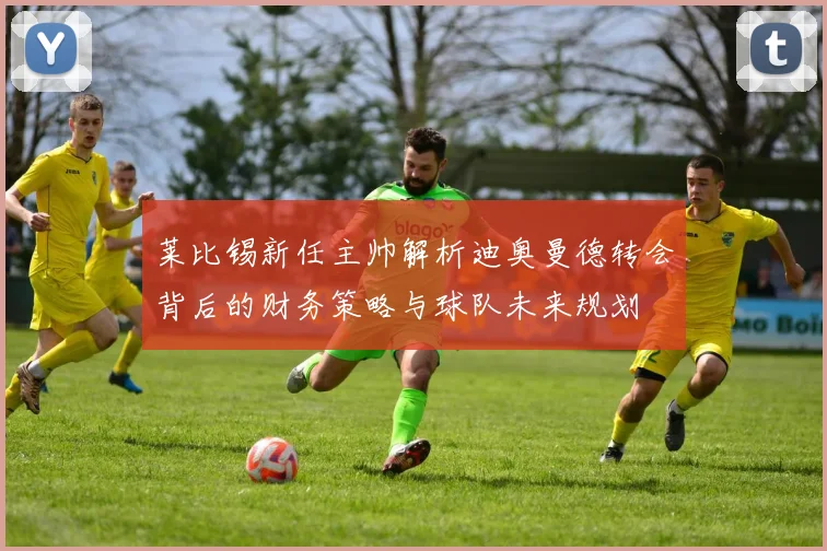 莱比锡新任主帅解析迪奥曼德转会背后的财务策略与球队未来规划
