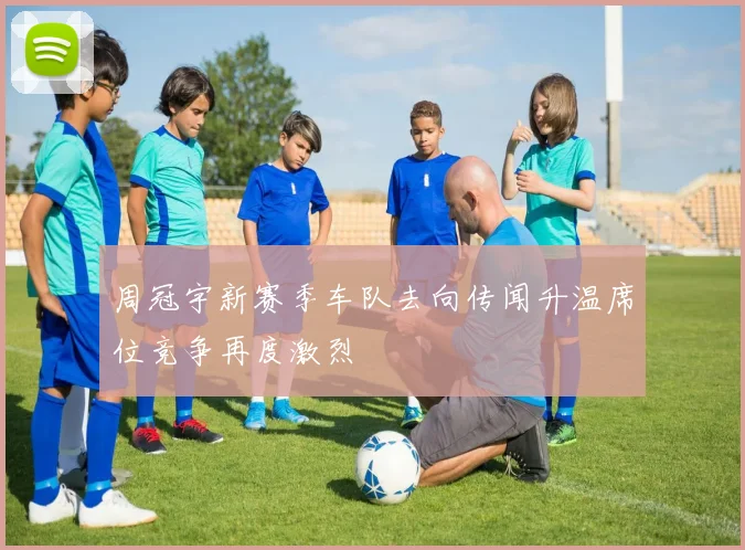周冠宇新赛季车队去向传闻升温席位竞争再度激烈