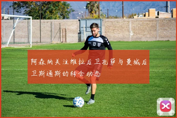 阿森纳关注维拉后卫孔萨与曼城后卫斯通斯的转会动态